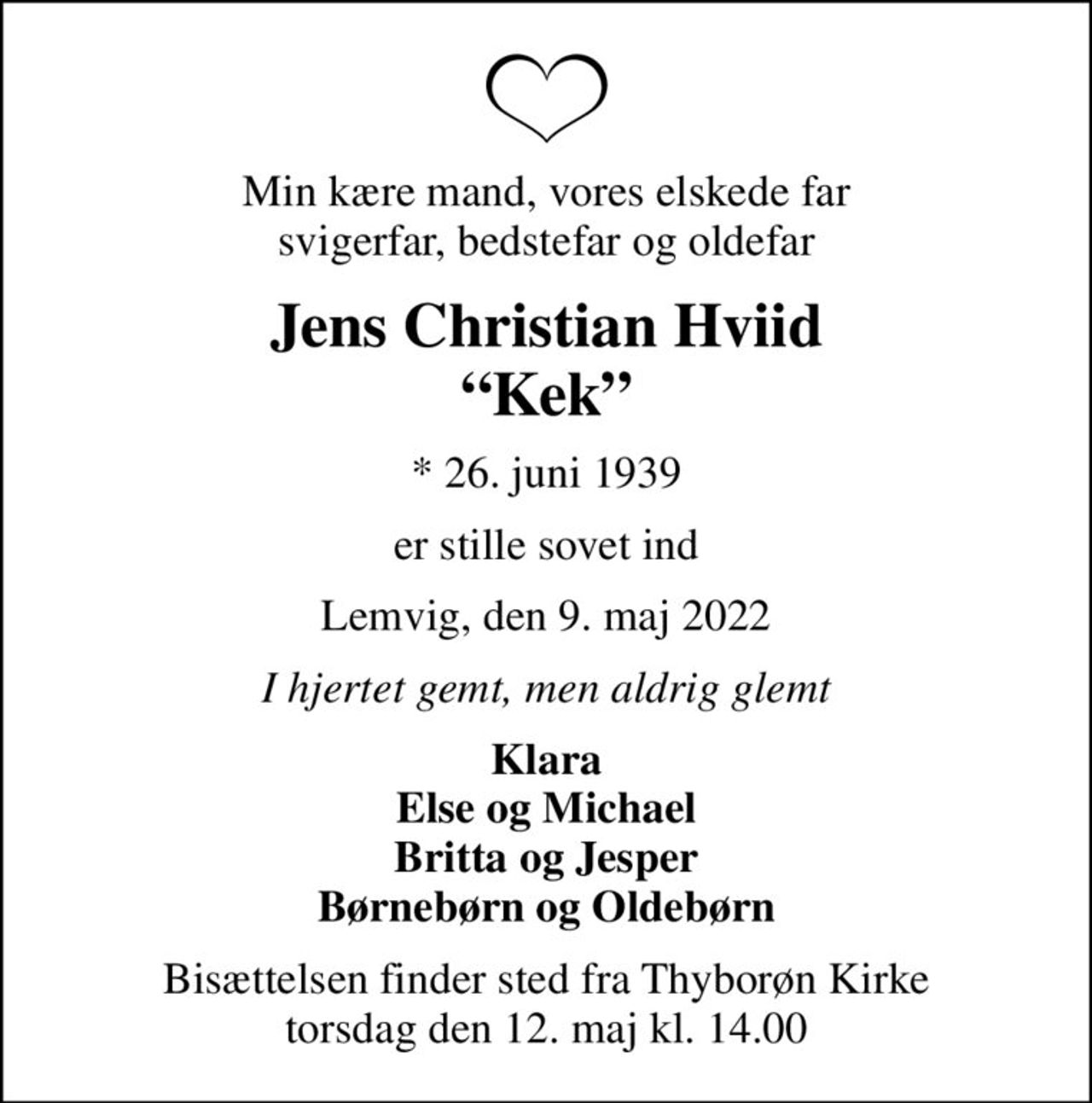 Min kære mand, vores elskede far svigerfar, bedstefar og oldefar
Jens Christian Hviid Kek
* 26. juni 1939
er stille sovet ind
Lemvig, den 9. maj 2022
I hjertet gemt, men aldrig glemt
Klara Else og Michael Britta og Jesper Børnebørn og Oldebørn
Bisættelsen finder sted fra Thyborøn Kirke  torsdag den 12. maj kl. 14.00