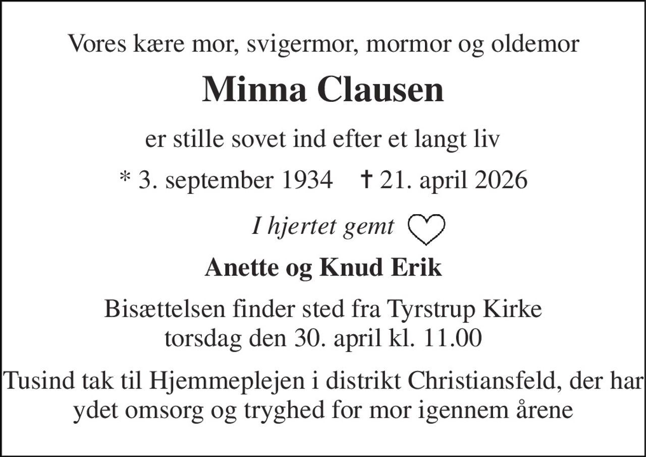Vores kære mor, svigermor, mormor og oldemor 
Minna Clausen 
er stille sovet ind efter et langt liv 
*​ 3. september 1934​    ✝​ 21. april 2026 
I hjertet gemt 
Anette og Knud Erik 
Bisættelsen​ finder sted fra Tyrstrup Kirke​ torsdag den 30. april​ kl. 11.00 
Tusind tak til Hjemmeplejen i distrikt Christiansfeld, der har ydet omsorg og tryghed for mor igennem årene