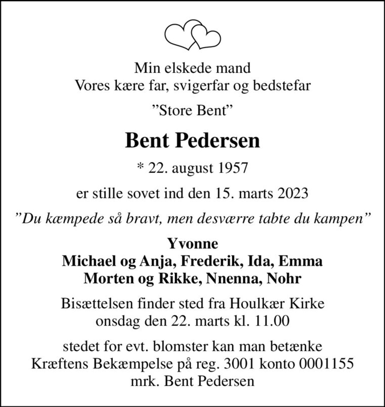 Min elskede mand Vores kære far, svigerfar og bedstefar
Store Bent
Bent Pedersen
* 22. august 1957
er stille sovet ind den 15. marts 2023
Du kæmpede så bravt, men desværre tabte du kampen
Yvonne Michael og Anja, Frederik, Ida, Emma Morten og Rikke, Nnenna, Nohr
Bisættelsen finder sted fra Houlkær Kirke  onsdag den 22. marts kl. 11.00 
stedet for evt. blomster kan man betænke Kræftens Bekæmpelse på reg. 3001 konto 0001155 mrk. Bent Pedersen
I stedet for evt. blomster kan man betænke
					Kræftens Bekæmpelse reg.3001konto0001155mrk. Bent
					Pedersen