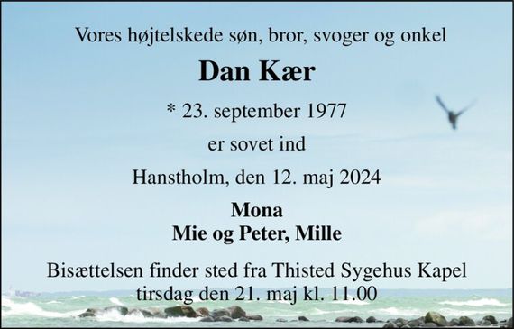 Vores højtelskede søn, bror, svoger og onkel 
Dan Kær 
*&#x200B; 23. september 1977 
er sovet ind 
Hanstholm, den 12. maj 2024 
Mona Mie og Peter, Mille 
Bisættelsen&#x200B; finder sted fra Thisted Sygehus Kapel&#x200B; tirsdag den 21. maj&#x200B; kl. 11.00