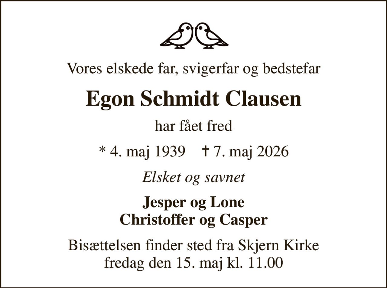 Vores elskede far, svigerfar og bedstefar
Egon Schmidt Clausen
har fået fred
* 4. maj 1939    ✝ 7. maj 2026
Elsket og savnet
Jesper og Lone Christoffer og Casper
Bisættelsen finder sted fra Skjern Kirke  fredag den 15. maj kl. 11.00
