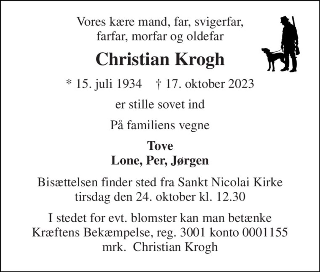 Vores kære mand, far, svigerfar, farfar, morfar og oldefar 
Christian Krogh 
*​ 15. juli 1934​    †​ 17. oktober 2023 
er stille sovet ind 
På familiens vegne 
Tove Lone, Per, Jørgen 
Bisættelsen finder sted fra Sankt Nicolai Kirke tirsdag den 24. oktober kl. 12.30 
I stedet for evt. blomster kan man betænke Kræftens Bekæmpelse, reg. 3001 konto 0001155 mrk.  Christian Krogh