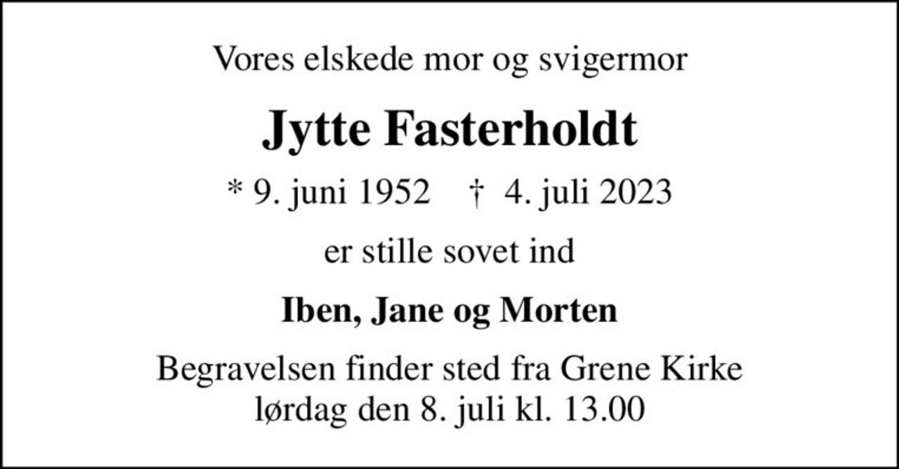 Vores elskede mor og svigermor
Jytte Fasterholdt
* 9. juni 1952    ✝ 4. juli 2023
er stille sovet ind
Iben, Jane og Morten
Begravelsen finder sted fra Grene Kirke  lørdag den 8. juli kl. 13.00