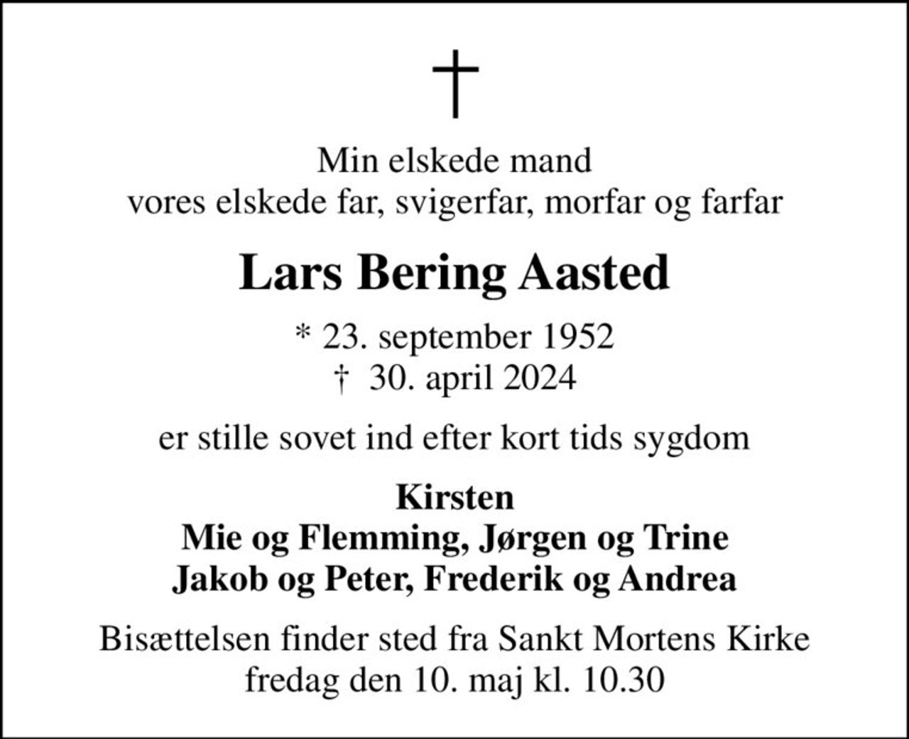 Min elskede mand vores elskede far, svigerfar, morfar og farfar
Lars Bering Aasted
* 23. september 1952
						✝ 30. april 2024
er stille sovet ind efter kort tids sygdom
Kirsten Mie og Flemming, Jørgen og Trine Jakob og Peter, Frederik og Andrea
Bisættelsen finder sted fra Sankt Mortens Kirke  fredag den 10. maj kl. 10.30