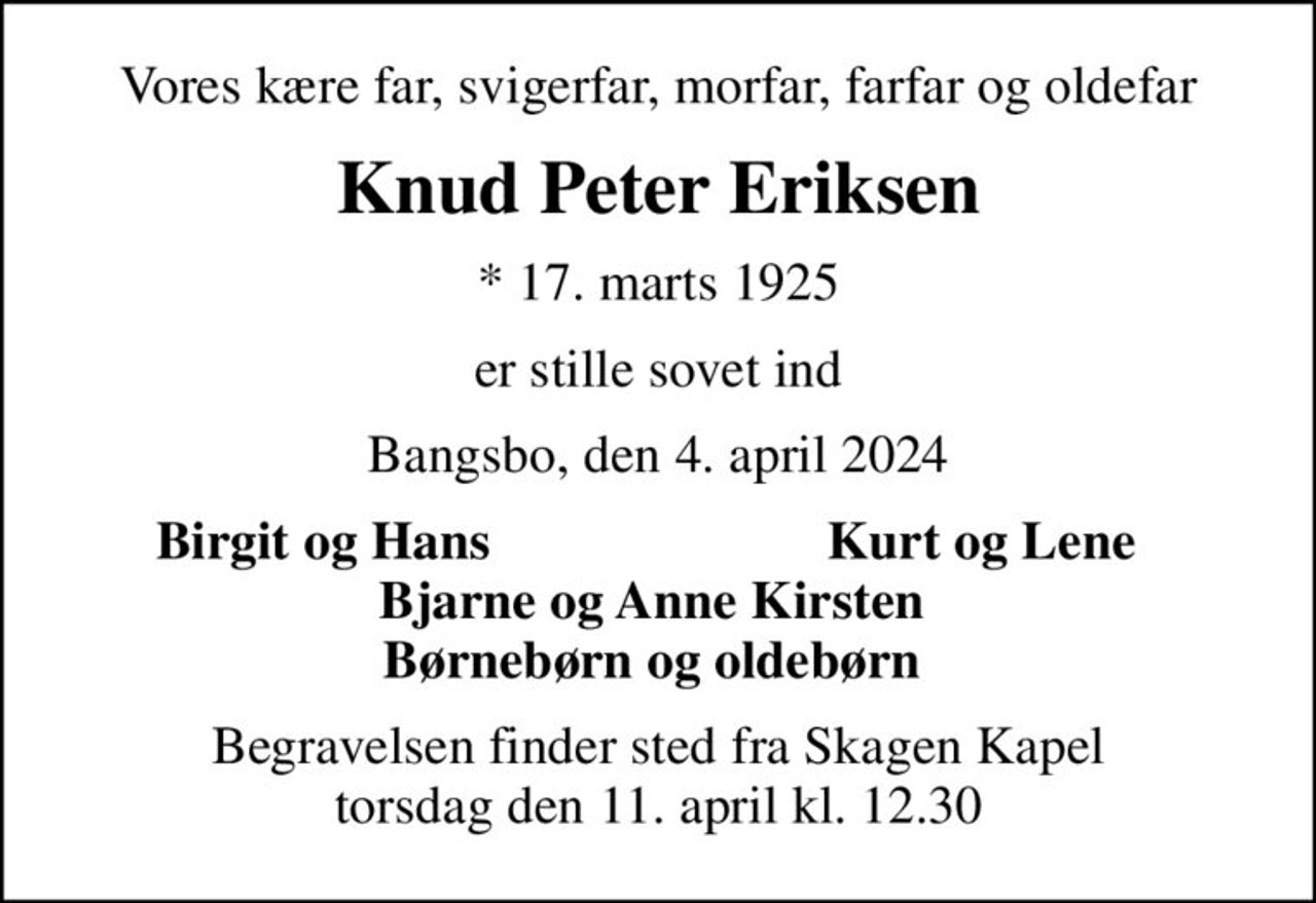 Vores kære far, svigerfar, morfar, farfar og oldefar
Knud Peter Eriksen
* 17. marts 1925
er stille sovet ind
Bangsbo, den 4. april 2024
Birgit og Hans 
Kurt og Lene 
Begravelsen finder sted fra Skagen Kapel  torsdag den 11. april kl. 12.30