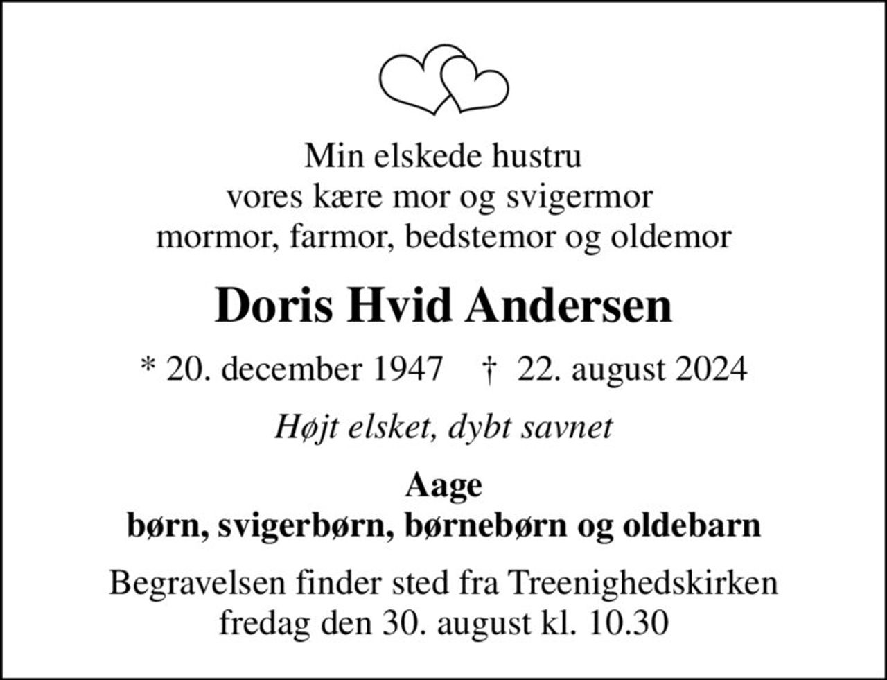 Min elskede hustru vores kære mor og svigermor  mormor, farmor, bedstemor og oldemor
Doris Hvid Andersen
* 20. december 1947    ✝ 22. august 2024
Højt elsket, dybt savnet
Aage børn, svigerbørn, børnebørn og oldebarn
Begravelsen finder sted fra Treenighedskirken  fredag den 30. august kl. 10.30