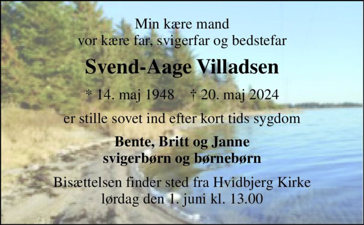 Min kære mand vor kære far, svigerfar og bedstefar 
Svend-Aage Villadsen 
* 14. maj 1948    † 20. maj 2024 
er stille sovet ind efter kort tids sygdom 
Bente, Britt og Janne svigerbørn og børnebørn 
Bisættelsen finder sted fra Hvidbjerg Kirke lørdag den 1. juni kl. 13.00