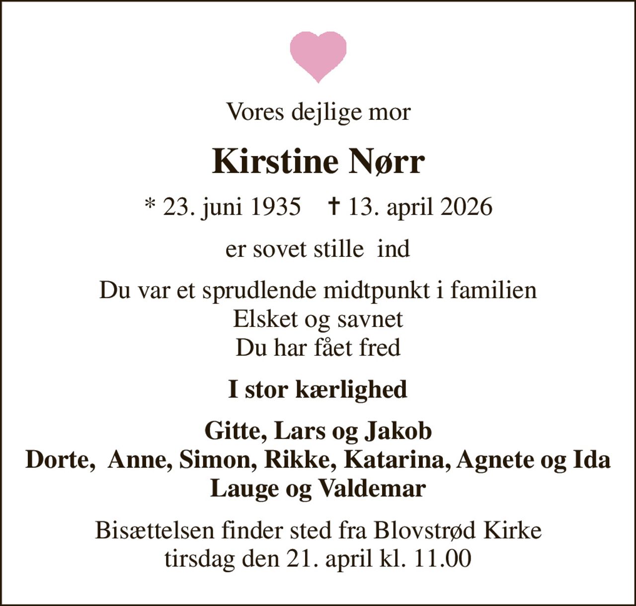 Vores dejlige mor
Kirstine Nørr
* 23. juni 1935    ✝ 13. april 2026
er sovet stille  ind
Du var et sprudlende midtpunkt i familien Elsket og savnet Du har fået fred
I stor kærlighed
Gitte, Lars og Jakob Dorte,  Anne, Simon, Rikke, Katarina, Agnete og Ida Lauge og Valdemar
Bisættelsen finder sted fra Blovstrød Kirke  tirsdag den 21. april kl. 11.00