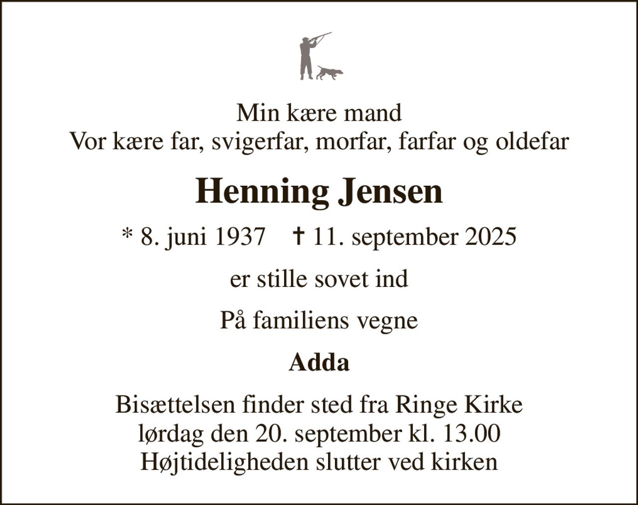 Min kære mand Vor kære far, svigerfar, morfar, farfar og oldefar
Henning Jensen
* 8. juni 1937    ✝ 11. september 2025
er stille sovet ind
På familiens vegne
Adda
Bisættelsen finder sted fra Ringe Kirke  lørdag den 20. september kl. 13.00  Højtideligheden slutter ved kirken