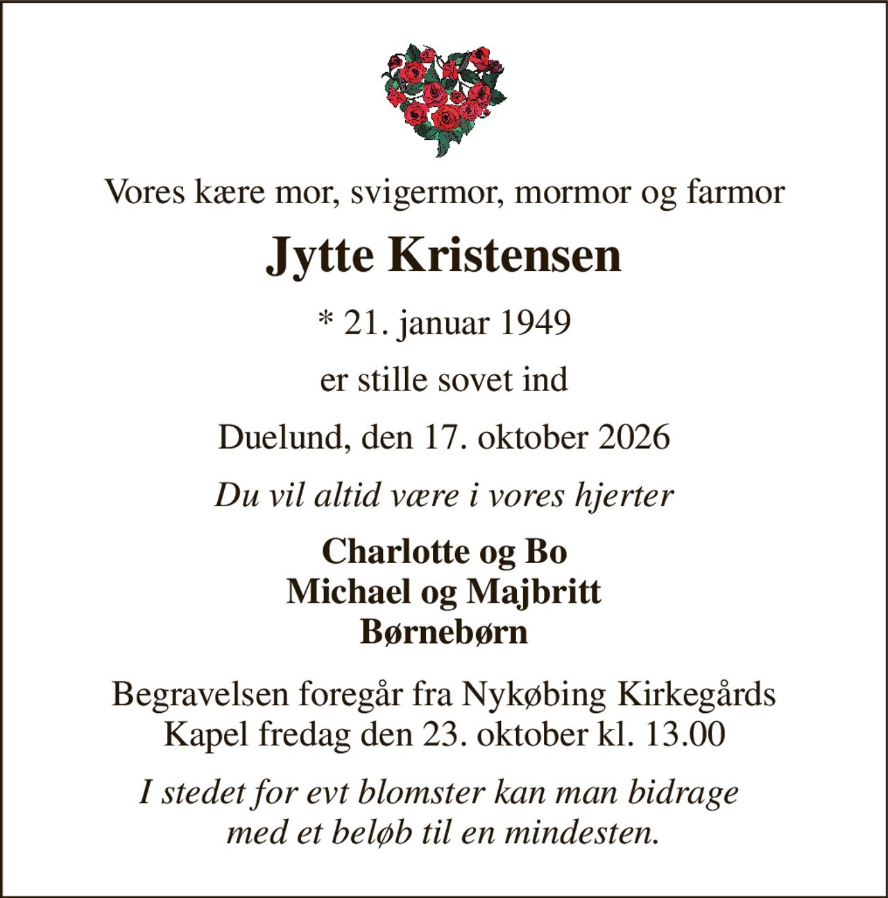 Vores kære mor, svigermor, mormor og farmor 
Jytte Kristensen 
*​ 21. januar 1949 
er stille sovet ind 
Duelund, den 17. oktober 2026 
Du vil altid være i vores hjerter 
Charlotte og Bo Michael og Majbritt Børnebørn 
Begravelsen​ foregår fra Nykøbing Kirkegårds​ Kapel fredag den 23. oktober​ kl. 13.00 
I stedet for evt blomster kan man bidrage  med et beløb til en mindesten.