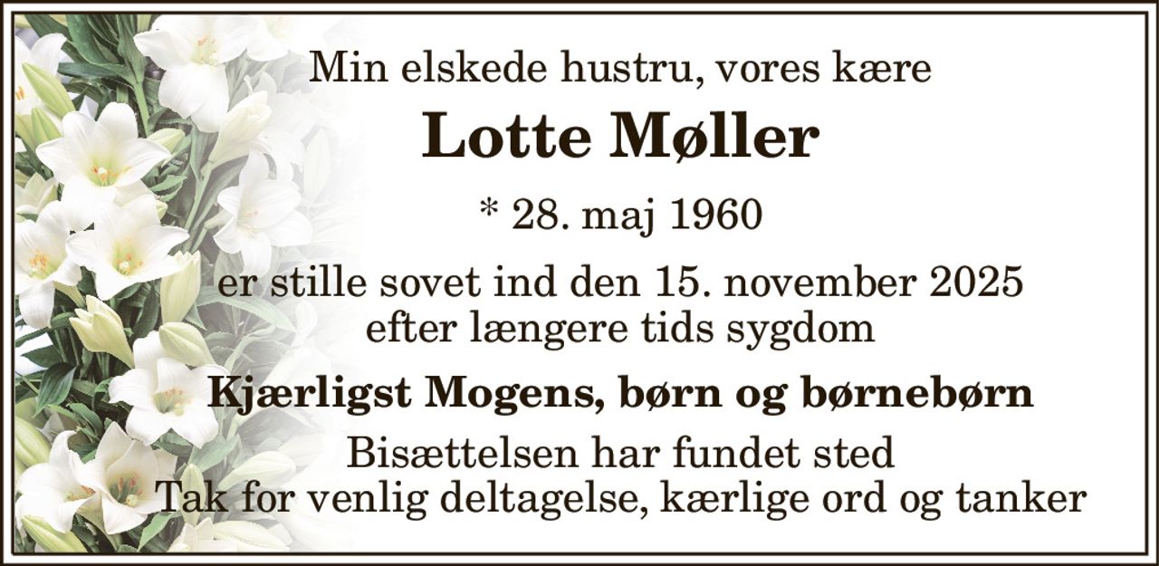Min elskede hustru, vores kære 
Lotte Møller 
*​ 28. maj 1960 
er stille sovet ind den 15. november 2025 efter længere tids sygdom 
Kjærligst Mogens, børn og børnebørn 
Bisættelsen har fundet sted Tak for venlig deltagelse, kærlige ord og tanker