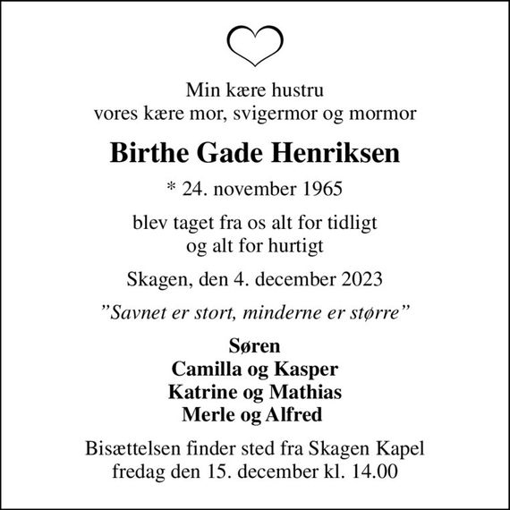 Min kære hustru vores kære mor, svigermor og mormor
Birthe Gade Henriksen
* 24. november 1965
blev taget fra os alt for tidligt og alt for hurtigt
Skagen, den 4. december 2023
Savnet er stort, minderne er større
Søren Camilla og Kasper Katrine og Mathias Merle og Alfred 
Bisættelsen finder sted fra Skagen Kapel  fredag den 15. december kl. 14.00