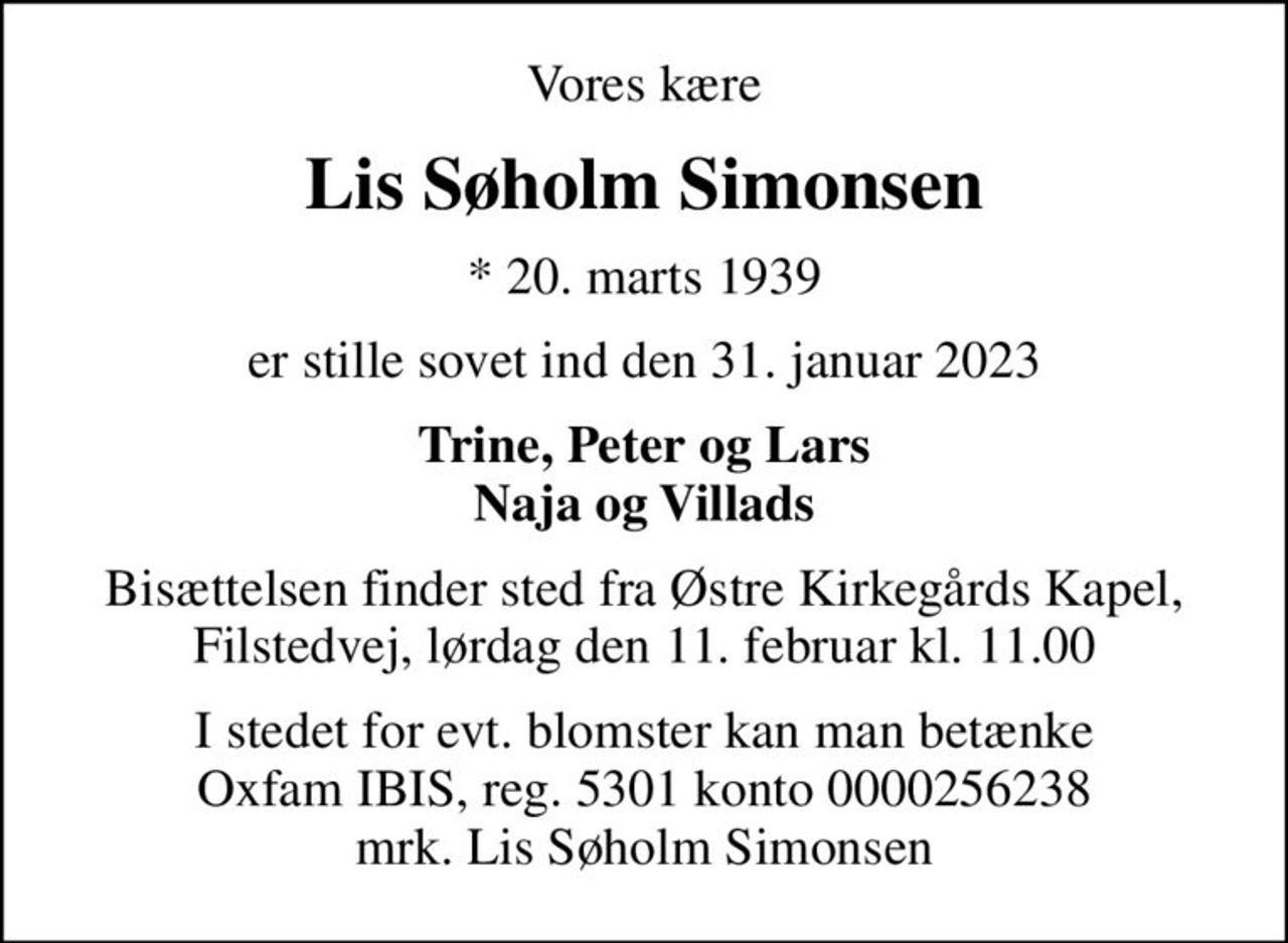 Vores kære
Lis Søholm Simonsen
* 20. marts 1939
er stille sovet ind den 31. januar 2023
Trine, Peter og Lars Naja og Villads
Bisættelsen finder sted fra Østre Kirkegårds Kapel, Filstedvej, lørdag den 11. februar kl. 11.00
I stedet for evt. blomster kan man betænke
					Oxfam IBIS reg.5301konto0000256238mrk. Lis Søholm
					Simonsen