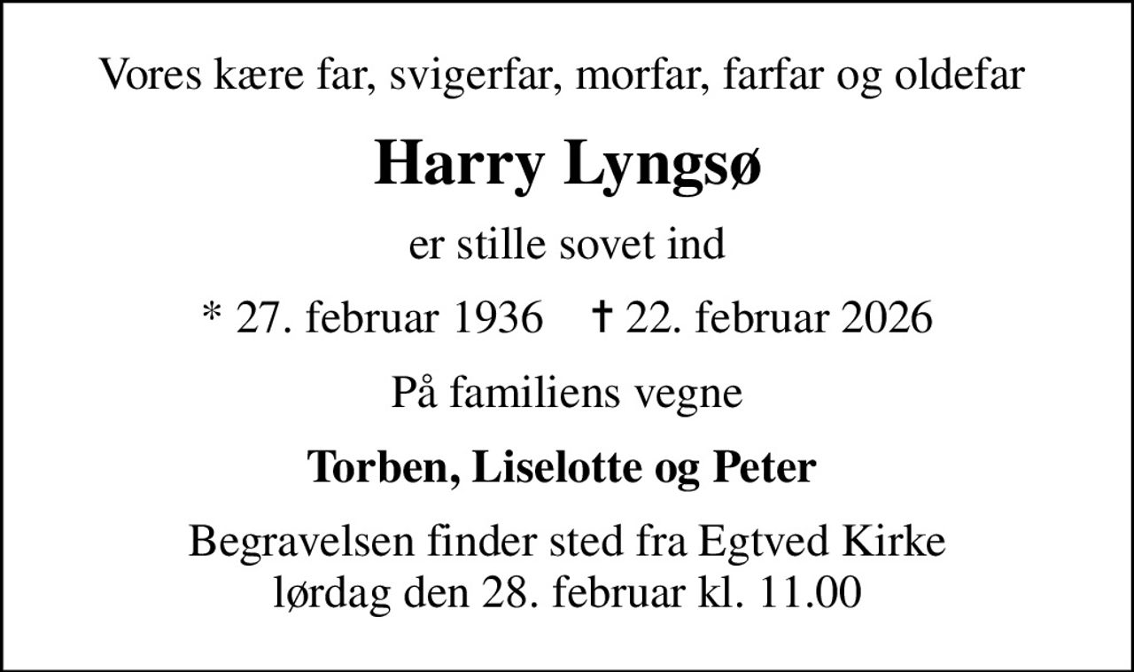 Vores kære far, svigerfar, morfar, farfar og oldefar 
Harry Lyngsø
er stille sovet ind
* 27. februar 1936    ✝ 22. februar 2026
På familiens vegne
Torben, Liselotte og Peter 
Begravelsen finder sted fra Egtved Kirke  lørdag den 28. februar kl. 11.00