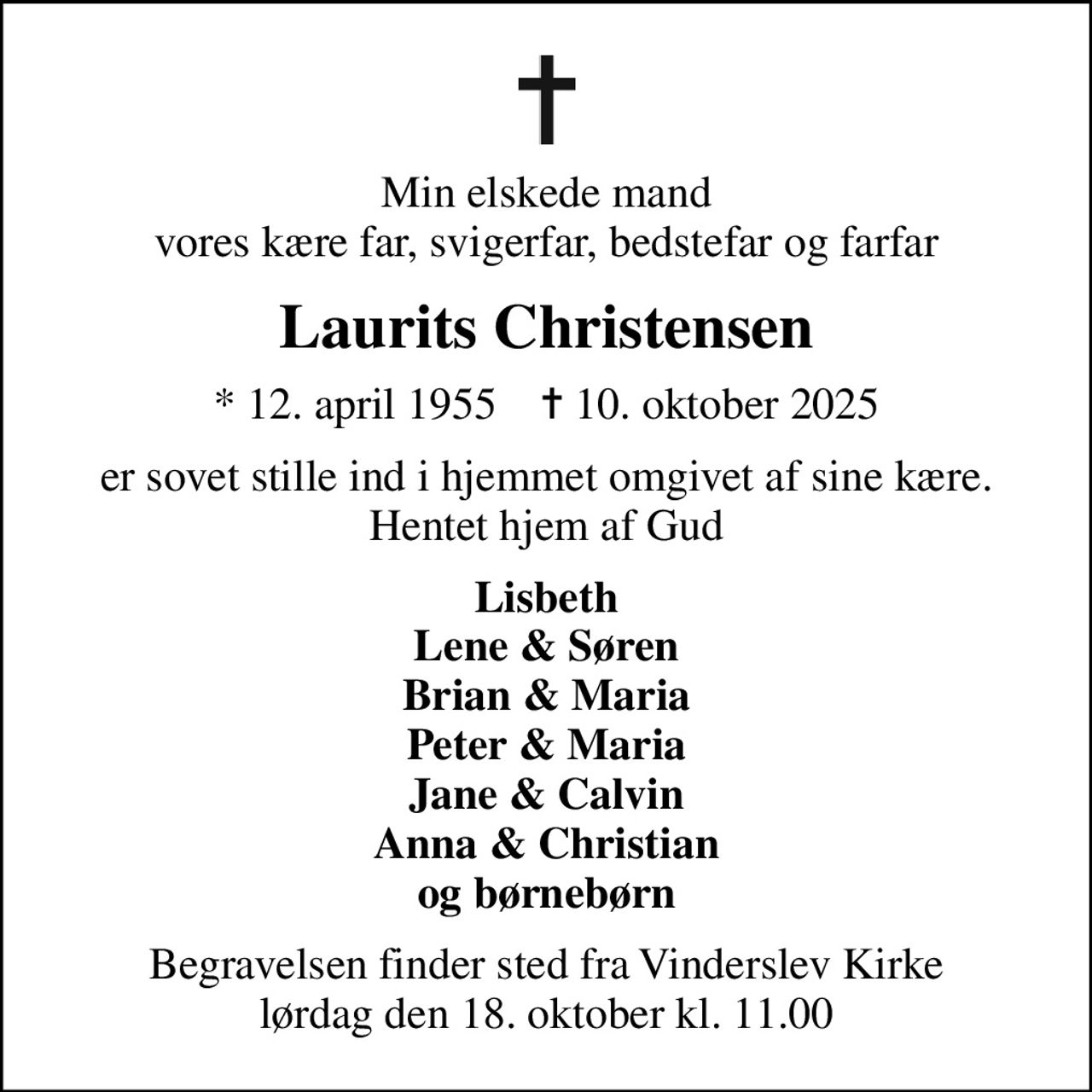 Min elskede mand vores kære far, svigerfar, bedstefar og farfar
Laurits Christensen
* 12. april 1955    ✝ 10. oktober 2025
er sovet stille ind i hjemmet omgivet af sine kære. Hentet hjem af Gud
Lisbeth Lene & Søren Brian & Maria Peter & Maria Jane & Calvin Anna & Christian og børnebørn
Begravelsen finder sted fra Vinderslev Kirke  lørdag den 18. oktober kl. 11.00