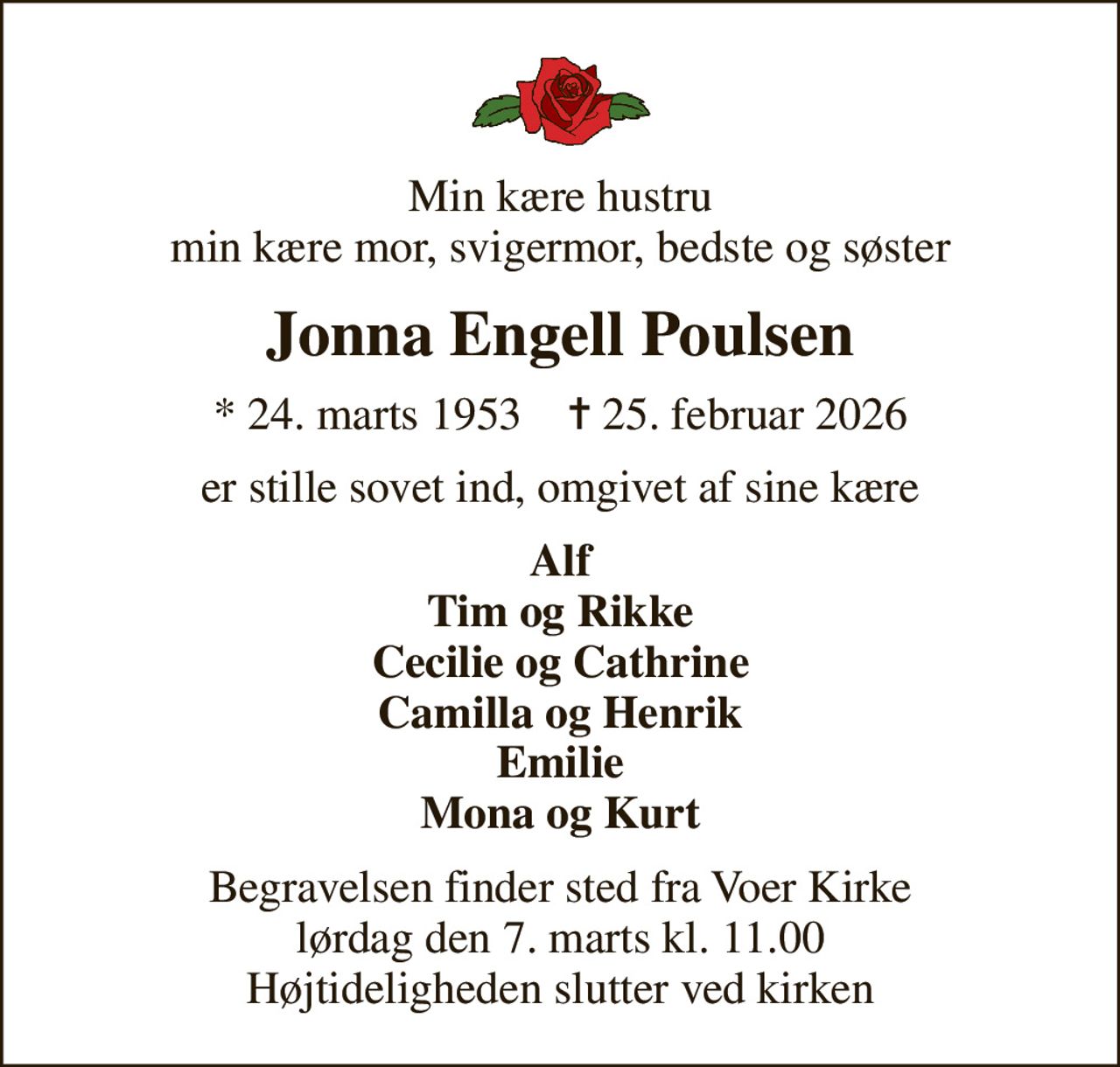 Min kære hustru min kære mor, svigermor, bedste og søster
Jonna Engell Poulsen
* 24. marts 1953    ✝ 25. februar 2026
er stille sovet ind, omgivet af sine kære
Alf Tim og Rikke Cecilie og Cathrine Camilla og Henrik Emilie Mona og Kurt
Begravelsen finder sted fra Voer Kirke  lørdag den 7. marts kl. 11.00  Højtideligheden slutter ved kirken