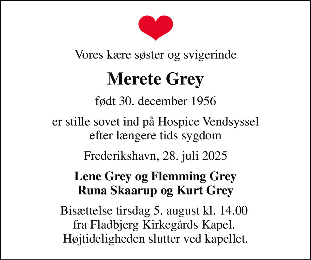 Vores kære søster og svigerinde
Merete Grey
født 30. december 1956
er stille sovet ind på Hospice Vendsyssel efter længere tids sygdom
Frederikshavn, 28. juli 2025
Lene Grey og Flemming Grey Runa Skaarup og Kurt Grey
Bisættelse tirsdag 5. august kl. 14.00  fra Fladbjerg Kirkegårds Kapel.  Højtideligheden slutter ved kapellet.