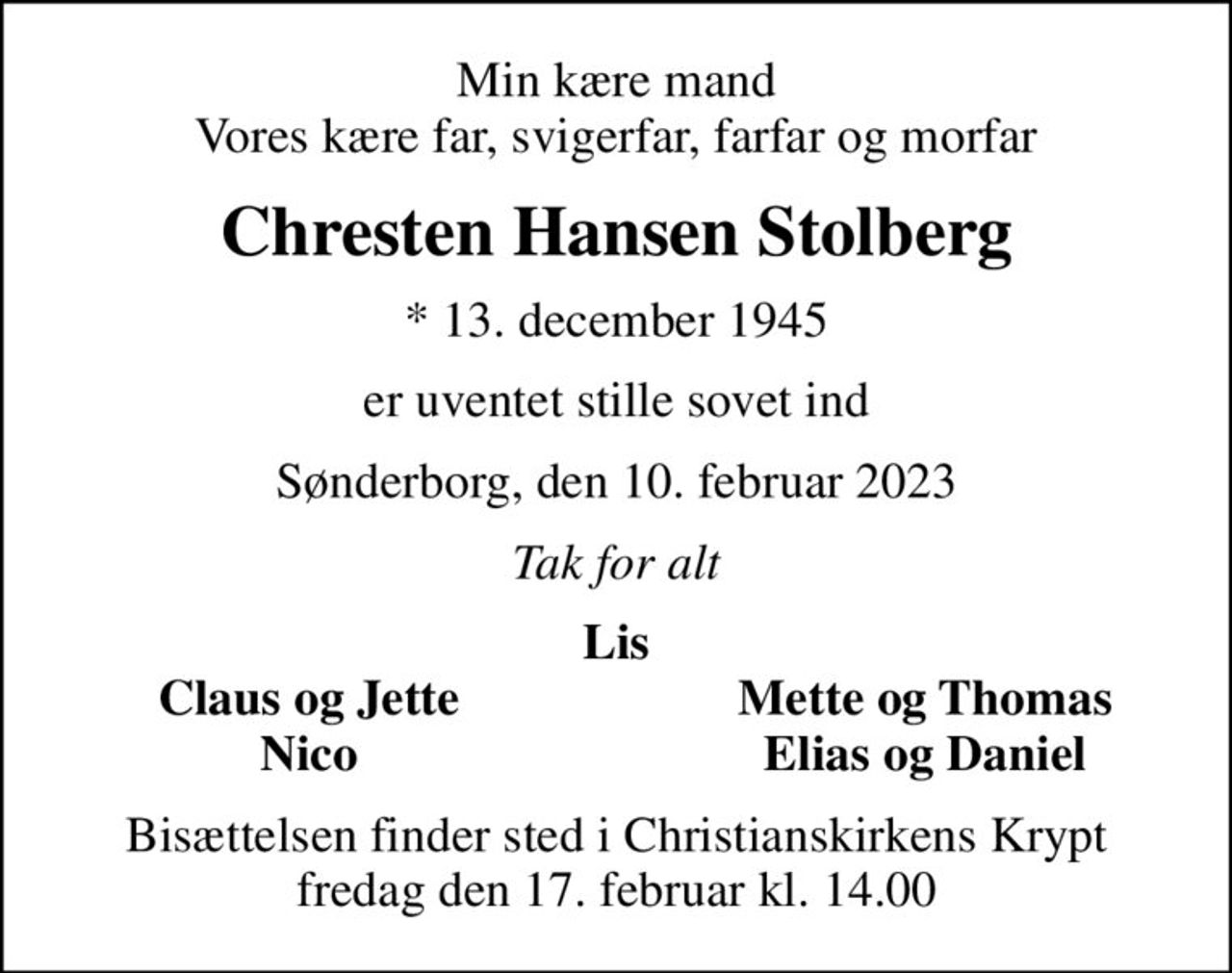 Min kære mand Vores kære far, svigerfar, farfar og morfar
Chresten Hansen Stolberg
* 13. december 1945
er uventet stille sovet ind
Sønderborg, den 10. februar 2023
Tak for alt
Lis
Claus og Jette
Mette og Thomas
Nico
Elias og Daniel
Bisættelsen finder sted i Christianskirkens Krypt  fredag den 17. februar kl. 14.00