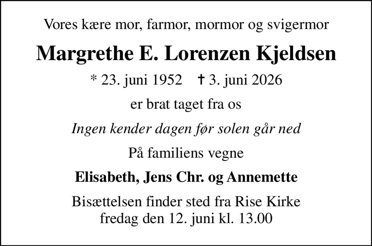 Vores kære mor, farmor, mormor og svigermor
Margrethe E. Lorenzen Kjeldsen
* 23. juni 1952    ✝ 3. juni 2026
er brat taget fra os
Ingen kender dagen før solen går ned
På familiens vegne
Elisabeth, Jens Chr. og Annemette
Bisættelsen finder sted fra Rise Kirke  fredag den 12. juni kl. 13.00