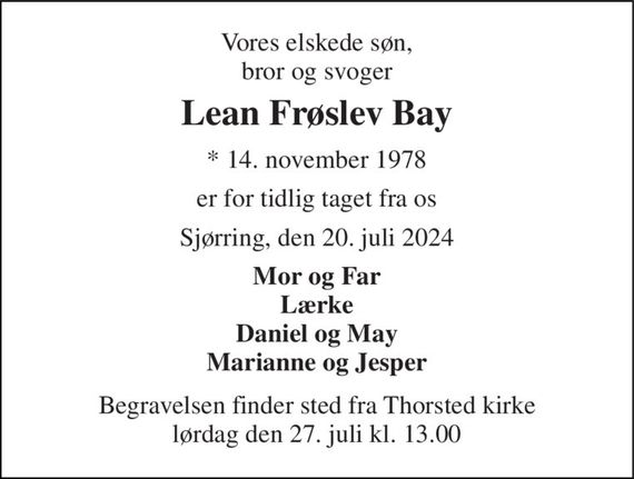 Vores elskede søn, bror og svoger 
Lean Frøslev Bay 
*&#x200B; 14. november 1978 
er for tidlig taget fra os 
Sjørring, den 20. juli 2024 
Mor og Far Lærke Daniel og May Marianne og Jesper 
Begravelsen finder sted fra Thorsted kirke lørdag den 27. juli kl. 13.00