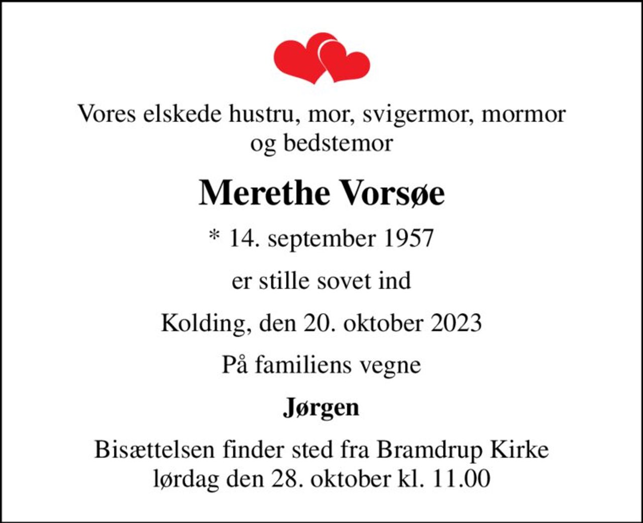 Vores elskede hustru, mor, svigermor mormor og bedstemor
Merethe Vorsøe
* 14. september 1957
er stille sovet ind
Kolding, den 20. oktober 2023
På familiens vegne
Jørgen
Bisættelsen finder sted fra Bramdrup Kirke  lørdag den 28. oktober kl. 11.00