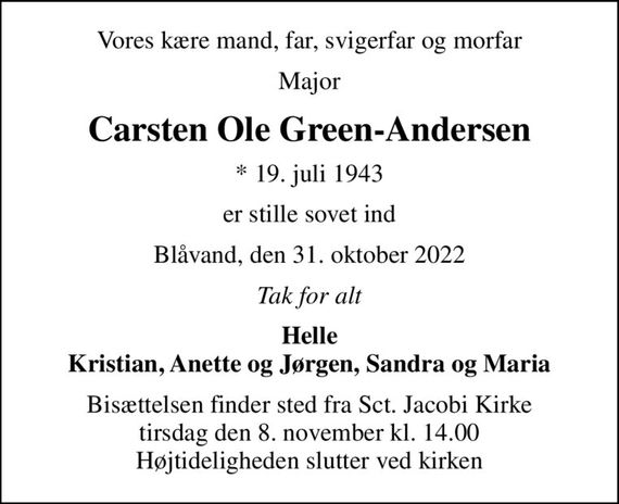 Vores kære mand, far, svigerfar og morfar
Major
Carsten Ole Green-Andersen
* 19. juli 1943
er stille sovet ind
Blåvand, den 31. oktober 2022
Tak for alt
Helle Kristian, Anette og Jørgen, Sandra og Maria
Bisættelsen finder sted fra Sct. Jacobi Kirke  tirsdag den 8. november kl. 14.00  Højtideligheden slutter ved kirken