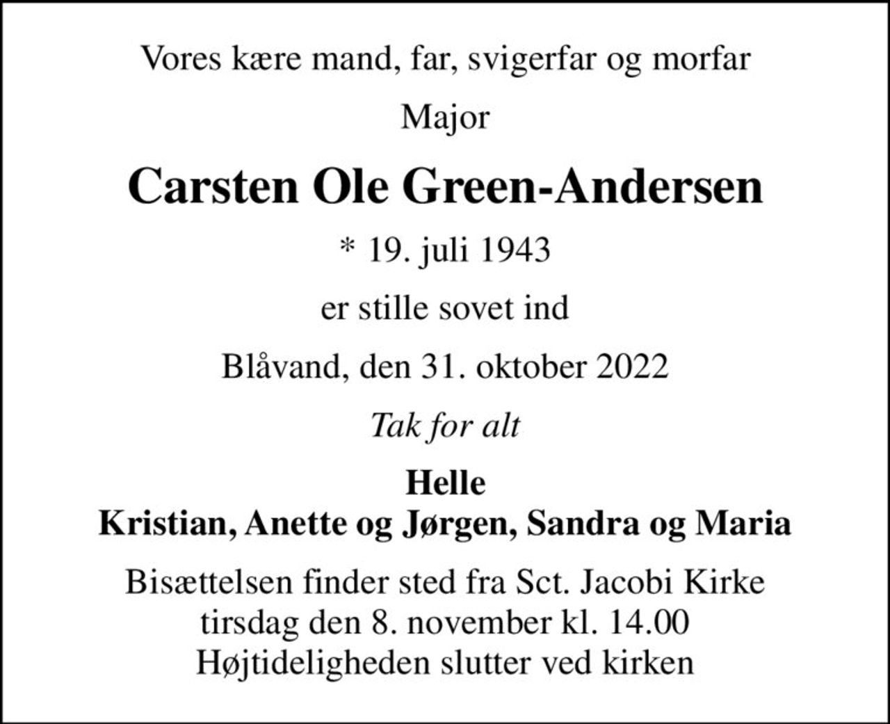Vores kære mand, far, svigerfar og morfar
Major
Carsten Ole Green-Andersen
* 19. juli 1943
er stille sovet ind
Blåvand, den 31. oktober 2022
Tak for alt
Helle Kristian, Anette og Jørgen, Sandra og Maria
Bisættelsen finder sted fra Sct. Jacobi Kirke  tirsdag den 8. november kl. 14.00  Højtideligheden slutter ved kirken
