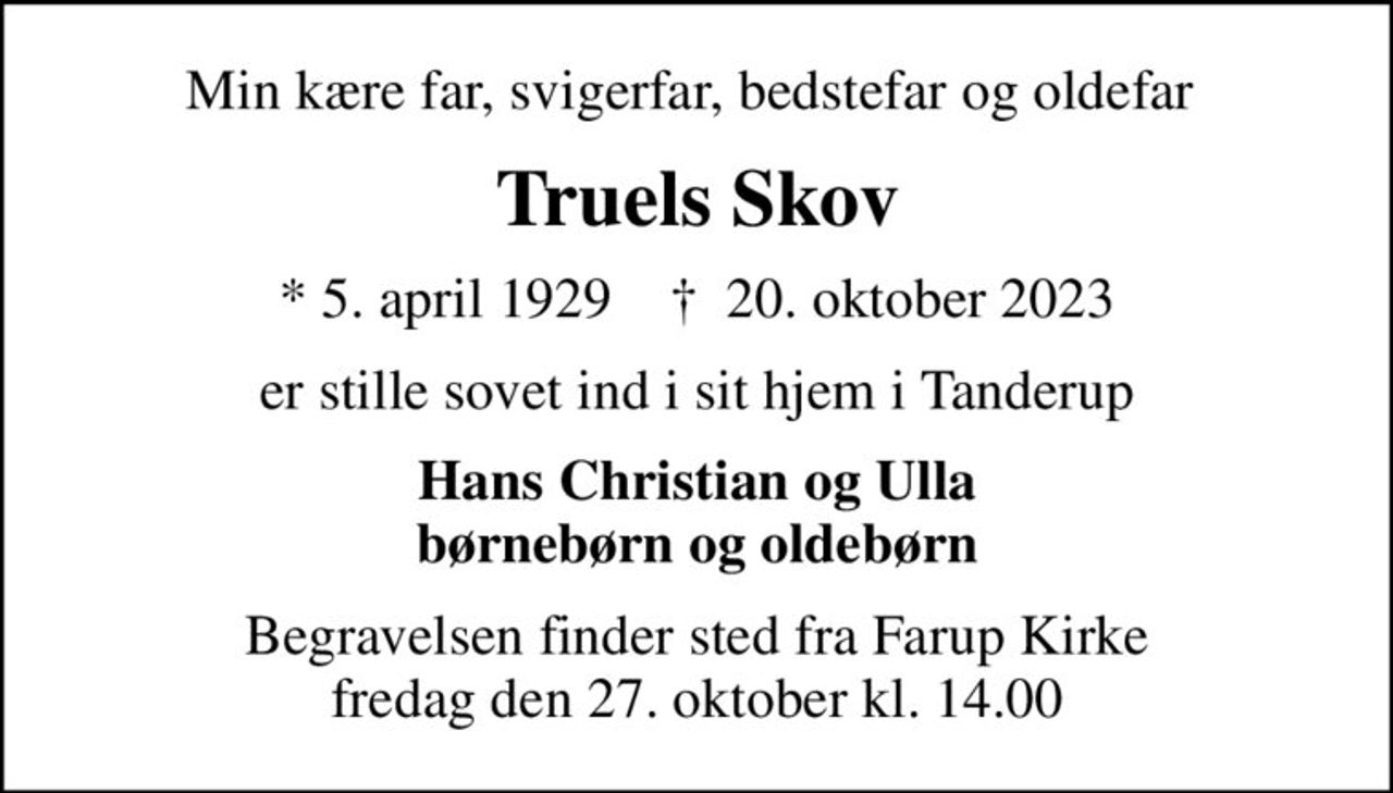 Min kære far, svigerfar, bedstefar og oldefar 
Truels Skov
* 5. april 1929    ✝ 20. oktober 2023
er stille sovet ind i sit hjem i Tanderup
Hans Christian og Ulla børnebørn og oldebørn
Begravelsen finder sted fra Farup Kirke  fredag den 27. oktober kl. 14.00
