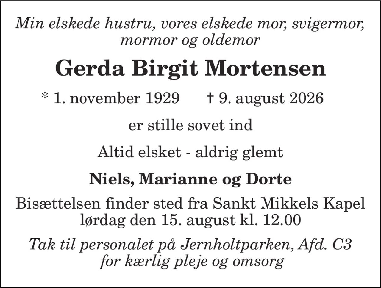Min elskede hustru, vores elskede mor, svigermor, mormor og oldemor 
Gerda Birgit Mortensen 
*​ 1. november 1929 
✝​ 9. august 2026​ 
er stille sovet ind 
Altid elsket - aldrig glemt 
Niels, Marianne og Dorte 
Bisættelsen​ finder sted fra Sankt Mikkels Kapel​ lørdag den 15. august​ kl. 12.00 
Tak til personalet på Jernholtparken, Afd. C3  for kærlig pleje og omsorg