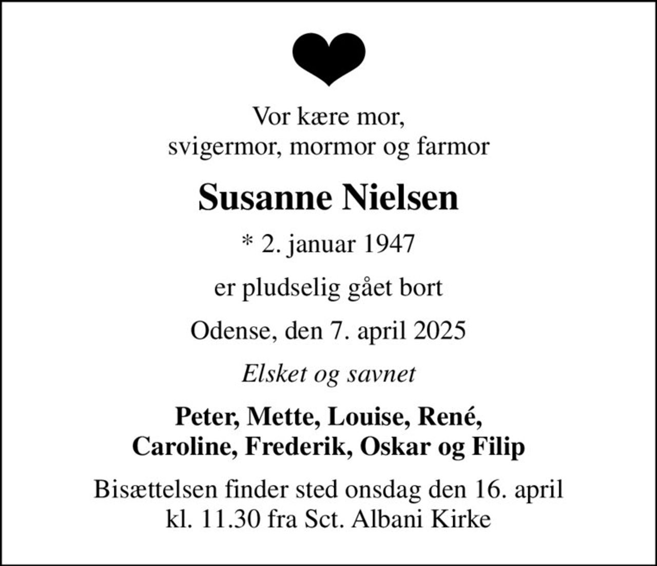 Vor kære mor, svigermor, mormor og farmor
Susanne Nielsen
* 2. januar 1947
er pludselig gået bort
Odense, den 7. april 2025
Elsket og savnet
Peter, Mette, Louise, René, Caroline, Frederik, Oskar og Filip
Bisættelsen finder sted onsdag den 16. april kl. 11.30 fra Sct. Albani Kirke