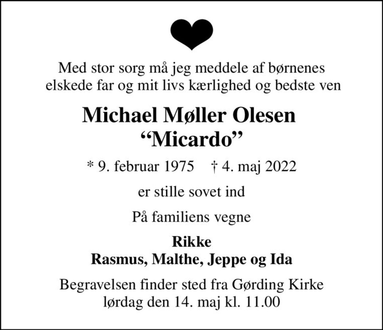 Med stor sorg må jeg meddele af børnenes  elskede far og mit livs kærlighed og bedste ven
Michael Møller Olesen  Micardo
* 9. februar 1975    ✝ 4. maj 2022
er stille sovet ind
På familiens vegne
Rikke Rasmus, Malthe, Jeppe og Ida
Begravelsen finder sted fra Gørding Kirke  lørdag den 14. maj kl. 11.00