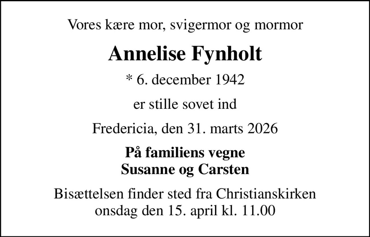 Vores kære mor, svigermor og mormor
Annelise Fynholt
* 6. december 1942
er stille sovet ind
Fredericia, den 31. marts 2026
På familiens vegne Susanne og Carsten
Bisættelsen finder sted fra Christianskirken  onsdag den 15. april kl. 11.00