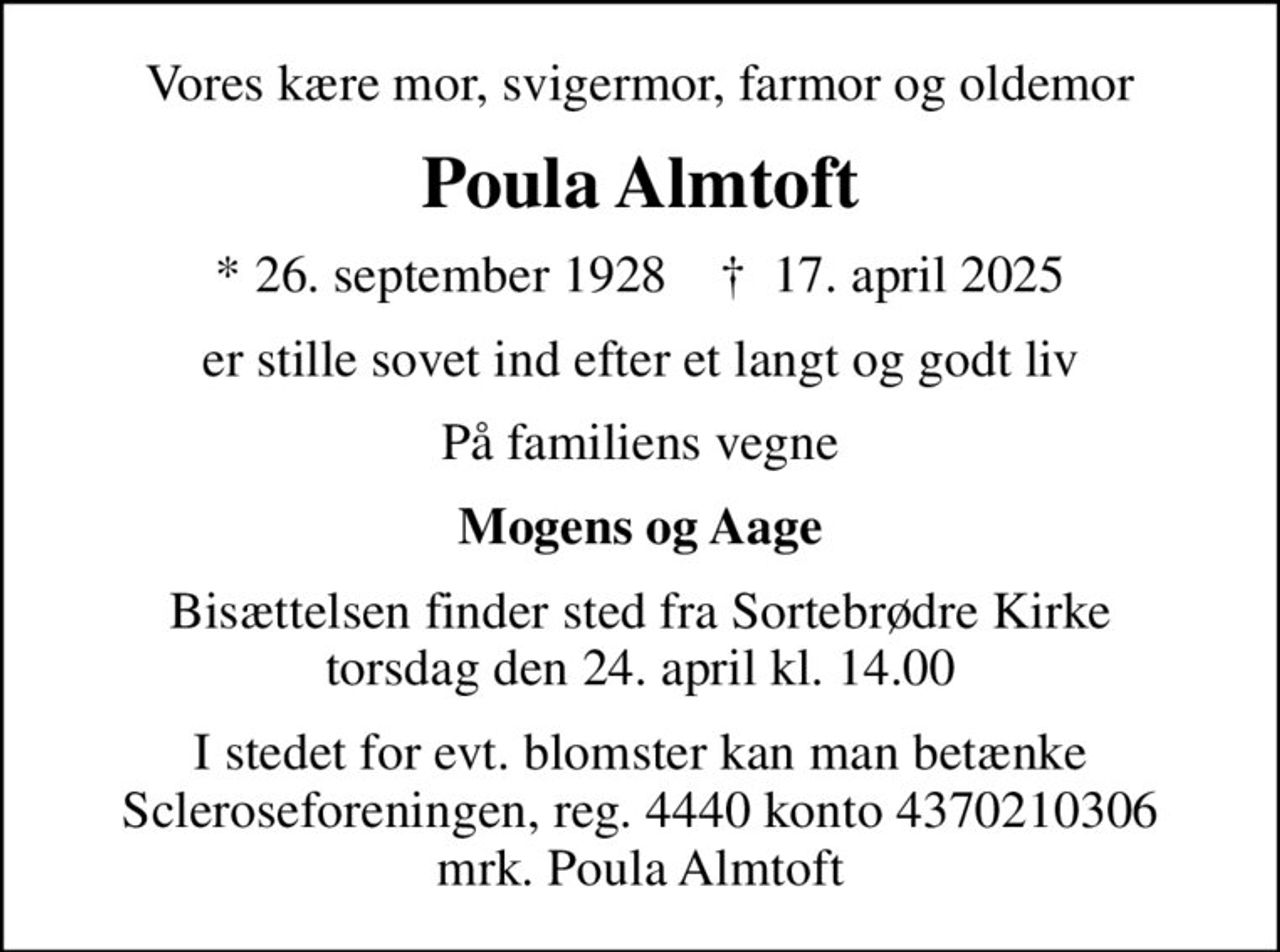 Vores kære mor, svigermor, farmor og oldemor
Poula Almtoft
* 26. september 1928    ✝ 17. april 2025
er stille sovet ind efter et langt og godt liv
På familiens vegne
Mogens og Aage
Bisættelsen finder sted fra Sortebrødre Kirke  torsdag den 24. april kl. 14.00 
I stedet for evt. blomster kan man betænke
					Scleroseforeningen reg.4440konto4370210306mrk. Poula
					Almtoft