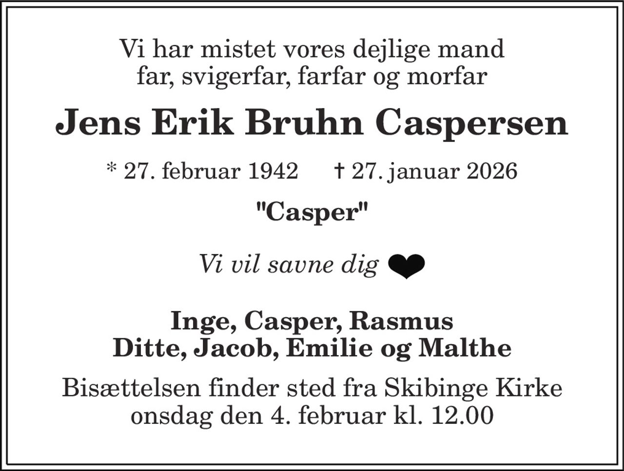 Vi har mistet vores dejlige mand far, svigerfar, farfar og morfar 
Jens Erik Bruhn Caspersen 
*​ 27. februar 1942​ 
✝​ 27. januar 2026​ 
"Casper" 
Vi vil savne dig 
Inge, Casper, Rasmus Ditte, Jacob, Emilie og Malthe 
Bisættelsen​ finder sted fra Skibinge Kirke​ onsdag den 4. februar​ kl. 12.00
