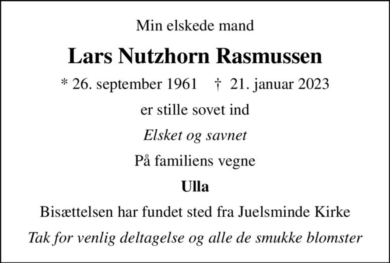 Min elskede mand
Lars Nutzhorn Rasmussen
* 26. september 1961    ✝ 21. januar 2023
er stille sovet ind
Elsket og savnet
På familiens vegne
Ulla
Bisættelsen har fundet sted fra Juelsminde Kirke
Tak for venlig deltagelse og alle de smukke blomster