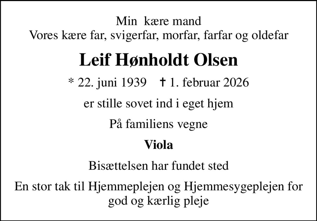 Min  kære mand Vores kære far, svigerfar, morfar, farfar og oldefar
Leif Hønholdt Olsen
* 22. juni 1939    ✝ 1. februar 2026
er stille sovet ind i eget hjem
På familiens vegne
Viola
Bisættelsen har fundet sted
En stor tak til Hjemmeplejen og Hjemmesygeplejen for god og kærlig pleje