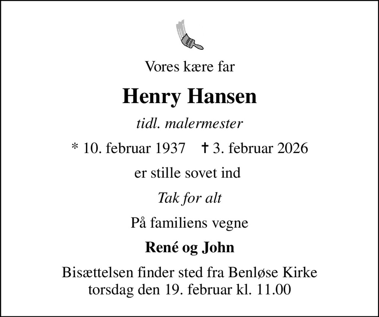 Vores kære far
Henry Hansen
tidl. malermester
* 10. februar 1937    ✝ 3. februar 2026
er stille sovet ind 
Tak for alt
På familiens vegne
René og John
Bisættelsen finder sted fra Benløse Kirke  torsdag den 19. februar kl. 11.00