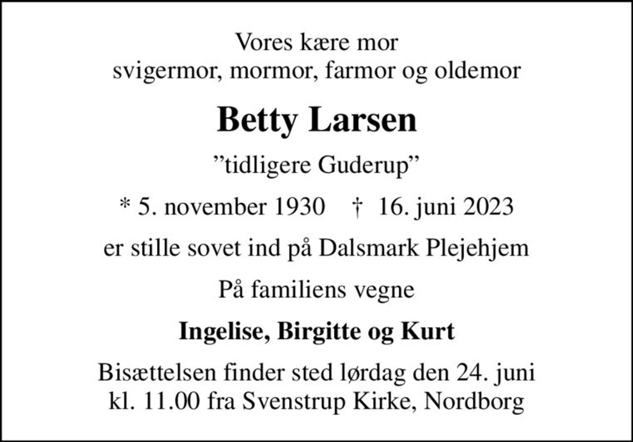 Vores kære mor svigermor, mormor, farmor og oldemor
Betty Larsen
tidligere Guderup
* 5. november 1930    ✝ 16. juni 2023
er stille sovet ind på Dalsmark Plejehjem
På familiens vegne
Ingelise, Birgitte og Kurt
Bisættelsen finder sted lørdag den 24. juni kl. 11.00 fra Svenstrup Kirke, Nordborg