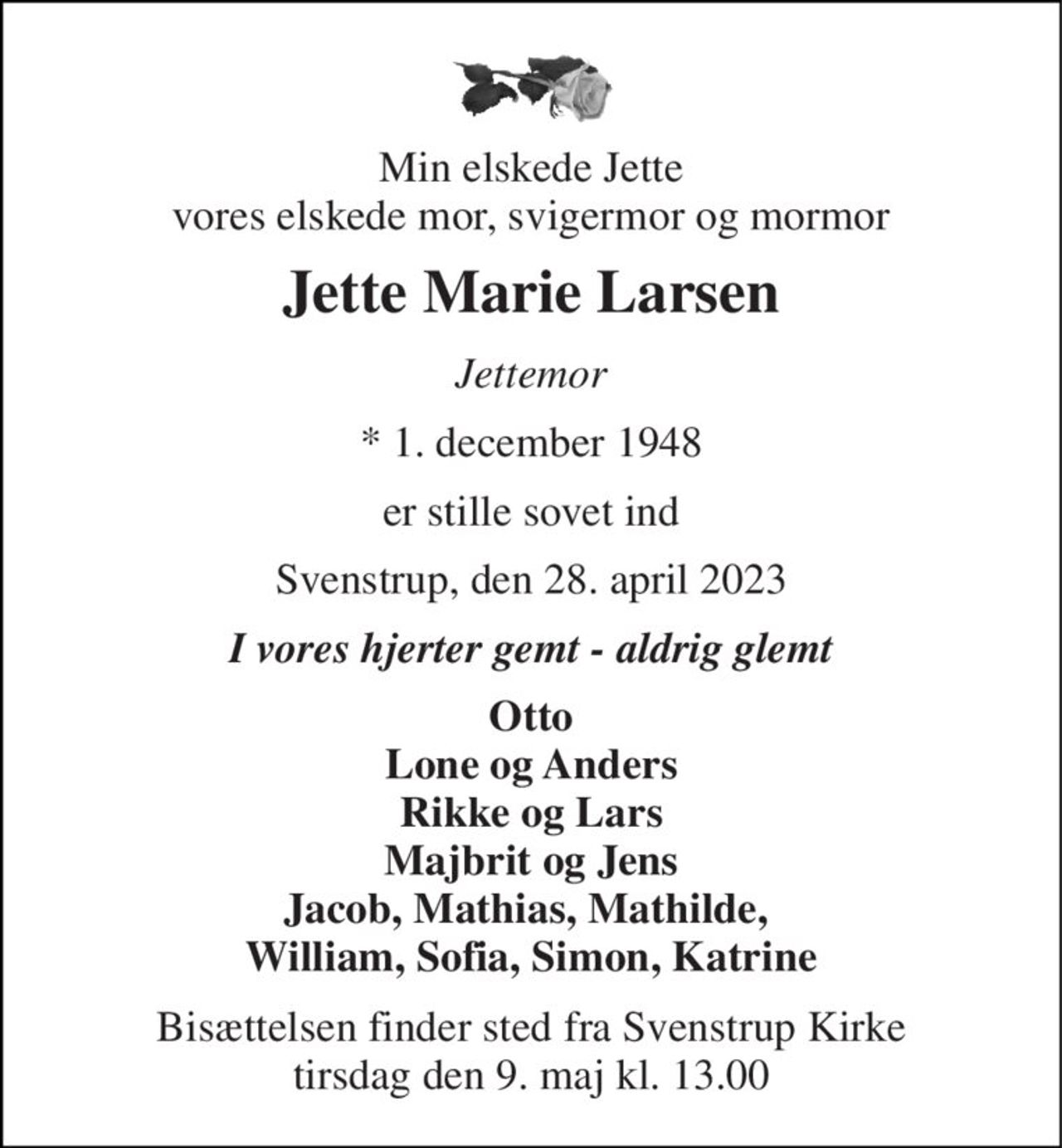 Min elskede Jette vores elskede mor, svigermor og mormor 
Jette Marie Larsen 
Jettemor 
*​ 1. december 1948 
er stille sovet ind 
Svenstrup, den 28. april 2023 
I vores hjerter gemt - aldrig glemt 
Otto Lone og Anders Rikke og Lars Majbrit og Jens Jacob, Mathias, Mathilde,  William, Sofia, Simon, Katrine 
Bisættelsen finder sted fra Svenstrup Kirke tirsdag den 9. maj kl. 13.00