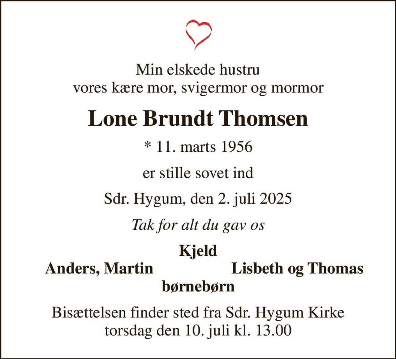 Min elskede hustru vores kære mor, svigermor og mormor
Lone Brundt Thomsen
* 11. marts 1956
er stille sovet ind
Sdr. Hygum, den 2. juli 2025
Tak for alt du gav os
Kjeld
Anders, Martin
Lisbeth og Thomas
Bisættelsen finder sted fra Sdr. Hygum Kirke  torsdag den 10. juli kl. 13.00