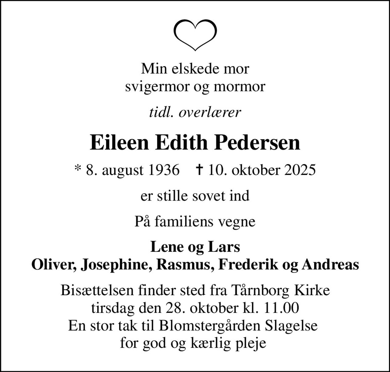 Min elskede mor svigermor og mormor
tidl. overlærer
Eileen Edith Pedersen
* 8. august 1936    ✝ 10. oktober 2025
er stille sovet ind
På familiens vegne
Lene og Lars Oliver, Josephine, Rasmus, Frederik og Andreas
Bisættelsen finder sted fra Tårnborg Kirke  tirsdag den 28. oktober kl. 11.00  En stor tak til Blomstergården Slagelse  for god og kærlig pleje