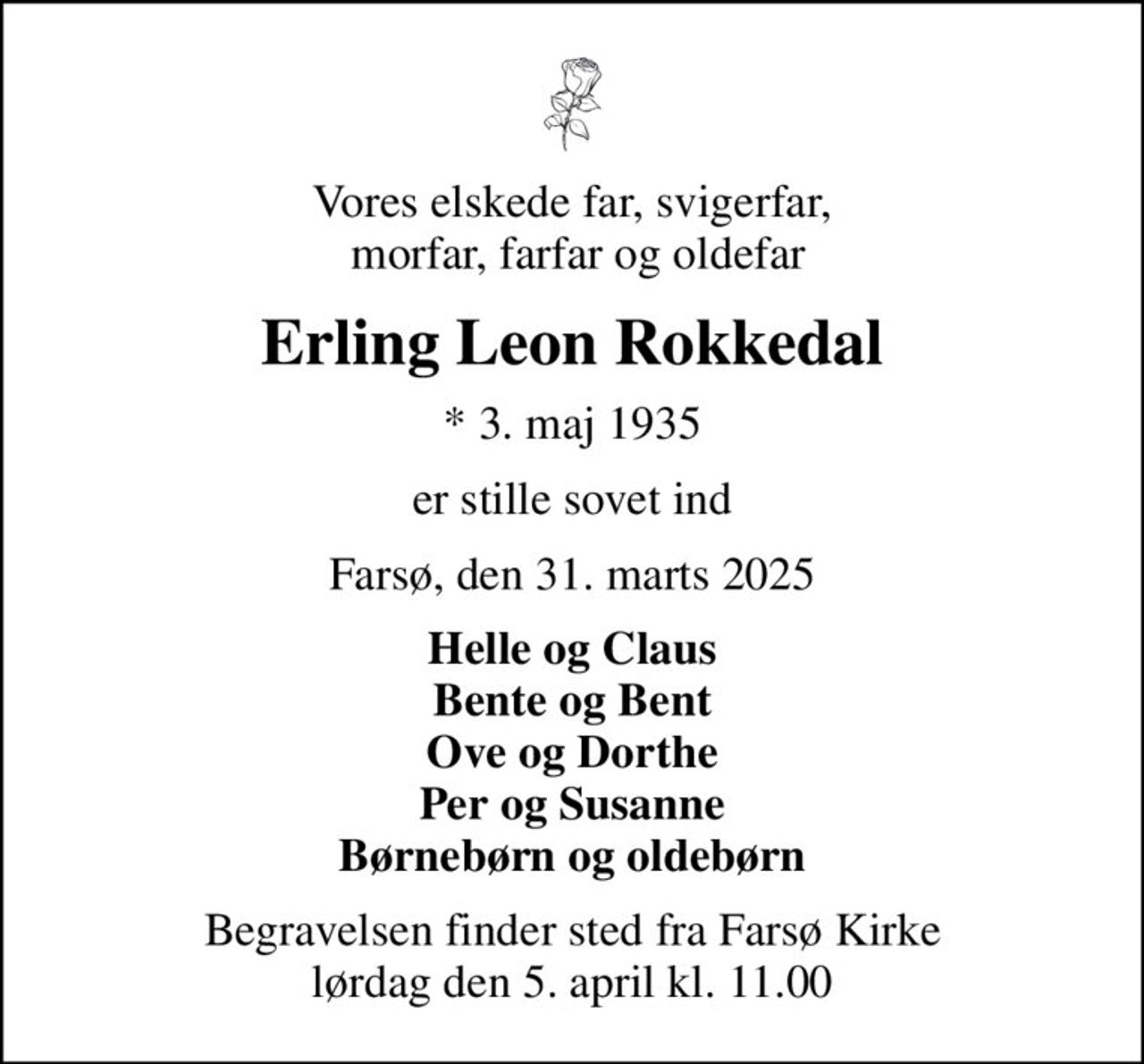 Vores elskede far, svigerfar,  morfar, farfar og oldefar
Erling Leon Rokkedal
* 3. maj 1935
er stille sovet ind
Farsø, den 31. marts 2025
Helle og Claus Bente og Bent Ove og Dorthe Per og Susanne Børnebørn og oldebørn
Begravelsen finder sted fra Farsø Kirke  lørdag den 5. april kl. 11.00