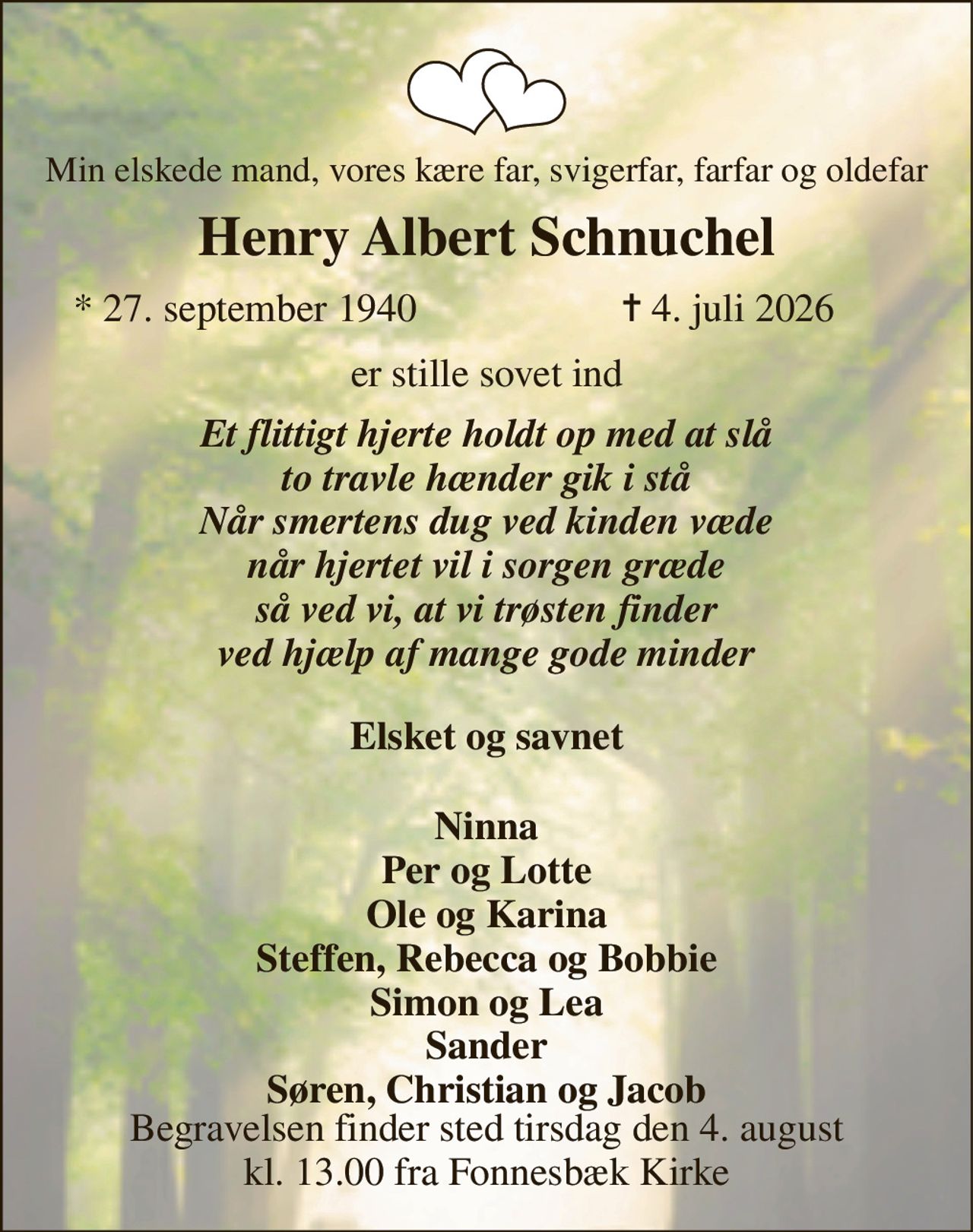Min elskede mand, vores kære far, svigerfar, farfar og oldefar 
Henry Albert Schnuchel​ 
*​​ 27. september 1940 
✝​ 4. juli 2026​ 
er stille sovet ind 
Et flittigt hjerte holdt op med at slå to travle hænder gik i stå Når smertens dug ved kinden væde når hjertet vil i sorgen græde så ved vi, at vi trøsten finder ved hjælp af mange gode minder 
 Elsket og savnet  
Ninna Per og Lotte Ole og Karina Steffen, Rebecca og Bobbie Simon og Lea Sander Søren, Christian og Jacob 
Begravelsen​ finder sted tirsdag den 4. august​ kl. 13.00 fra Fonnesbæk Kirke