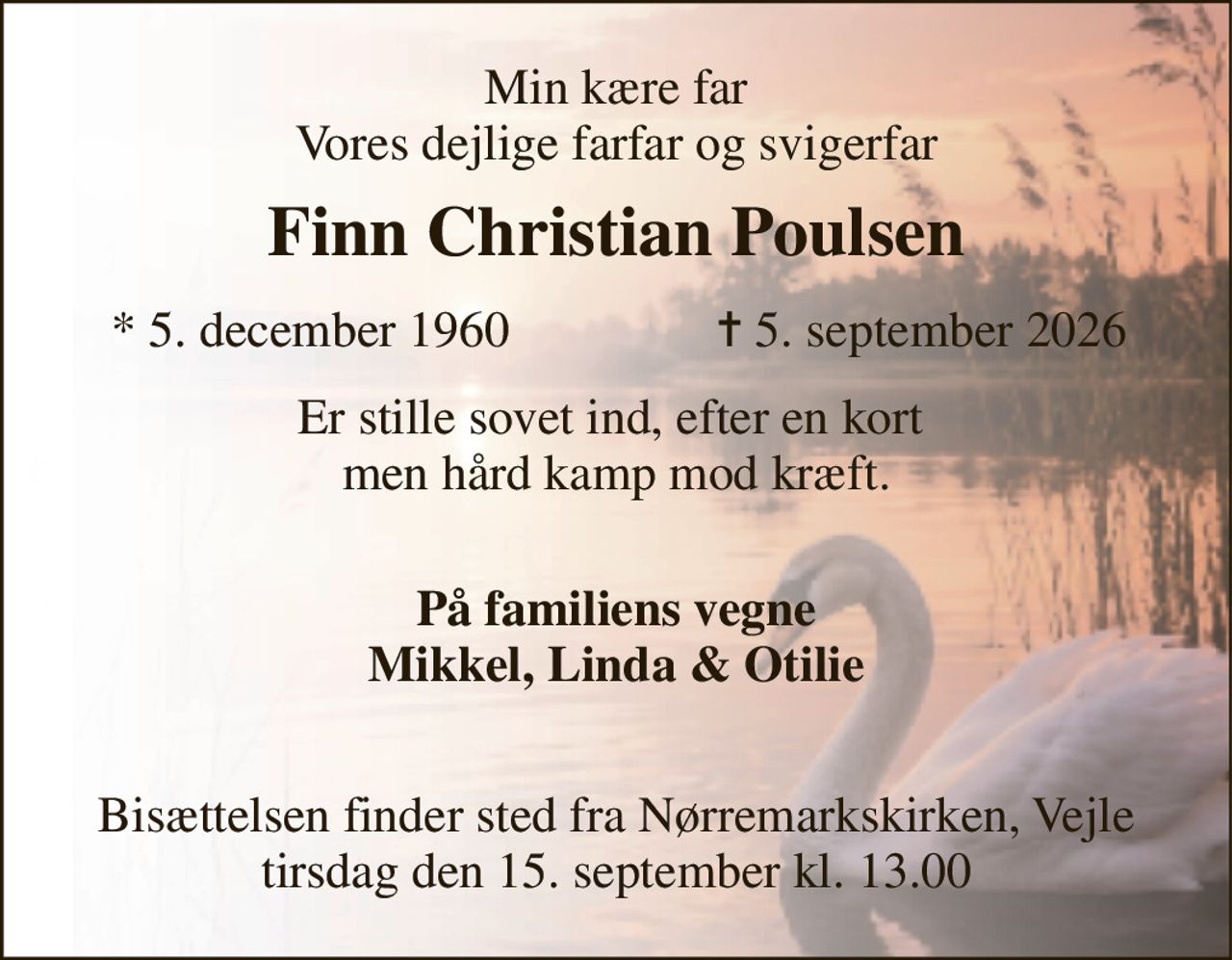 Min kære far Vores dejlige farfar og svigerfar 
Finn Christian Poulsen​ 
*​ 5. december 1960 
✝​ 5. september 2026​ 
Er stille sovet ind, efter en kort  men hård kamp mod kræft. 
 På familiens vegne Mikkel, Linda & Otilie  
Bisættelsen​ finder sted fra Nørremarkskirken​, Vejle tirsdag den 15. september​ kl. 13.00