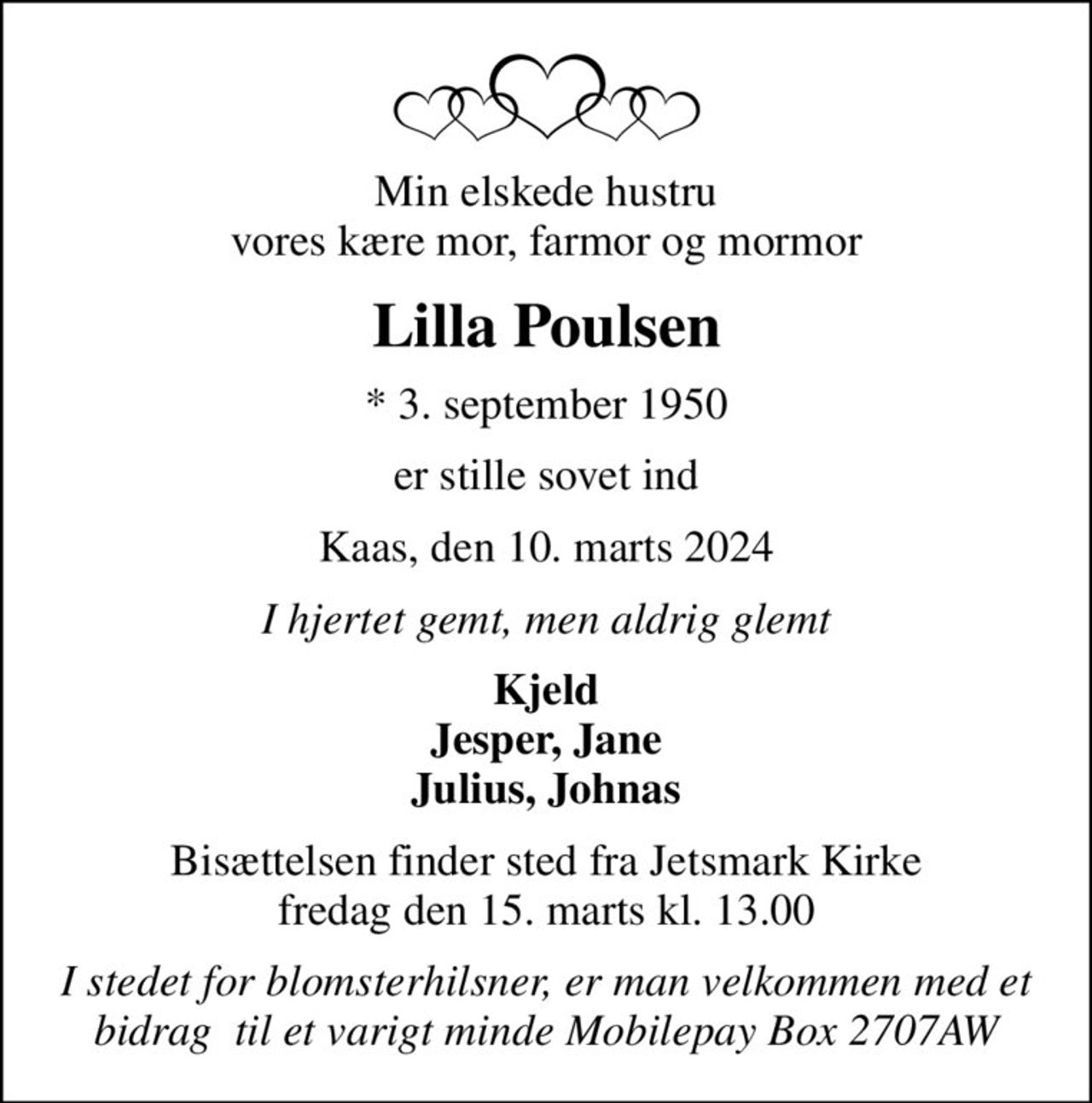 Min elskede hustru vores kære mor, farmor og mormor
Lilla Poulsen
* 3. september 1950
er stille sovet ind
Kaas, den 10. marts 2024
I hjertet gemt, men aldrig glemt
Kjeld Jesper, Jane Julius, Johnas
Bisættelsen finder sted fra Jetsmark Kirke  fredag den 15. marts kl. 13.00 
I stedet for blomsterhilsner, er man velkommen med et bidrag  til et varigt minde Mobilepay Box 2707AW