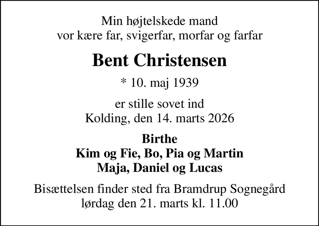 Min højtelskede mand vor kære far, svigerfar, morfar og farfar
Bent Christensen
* 10. maj 1939
er stille sovet ind Kolding, den 14. marts 2026
Birthe Kim og Fie, Bo, Pia og Martin Maja, Daniel og Lucas
Bisættelsen finder sted fra Bramdrup Sognegård lørdag den 21. marts kl. 11.00