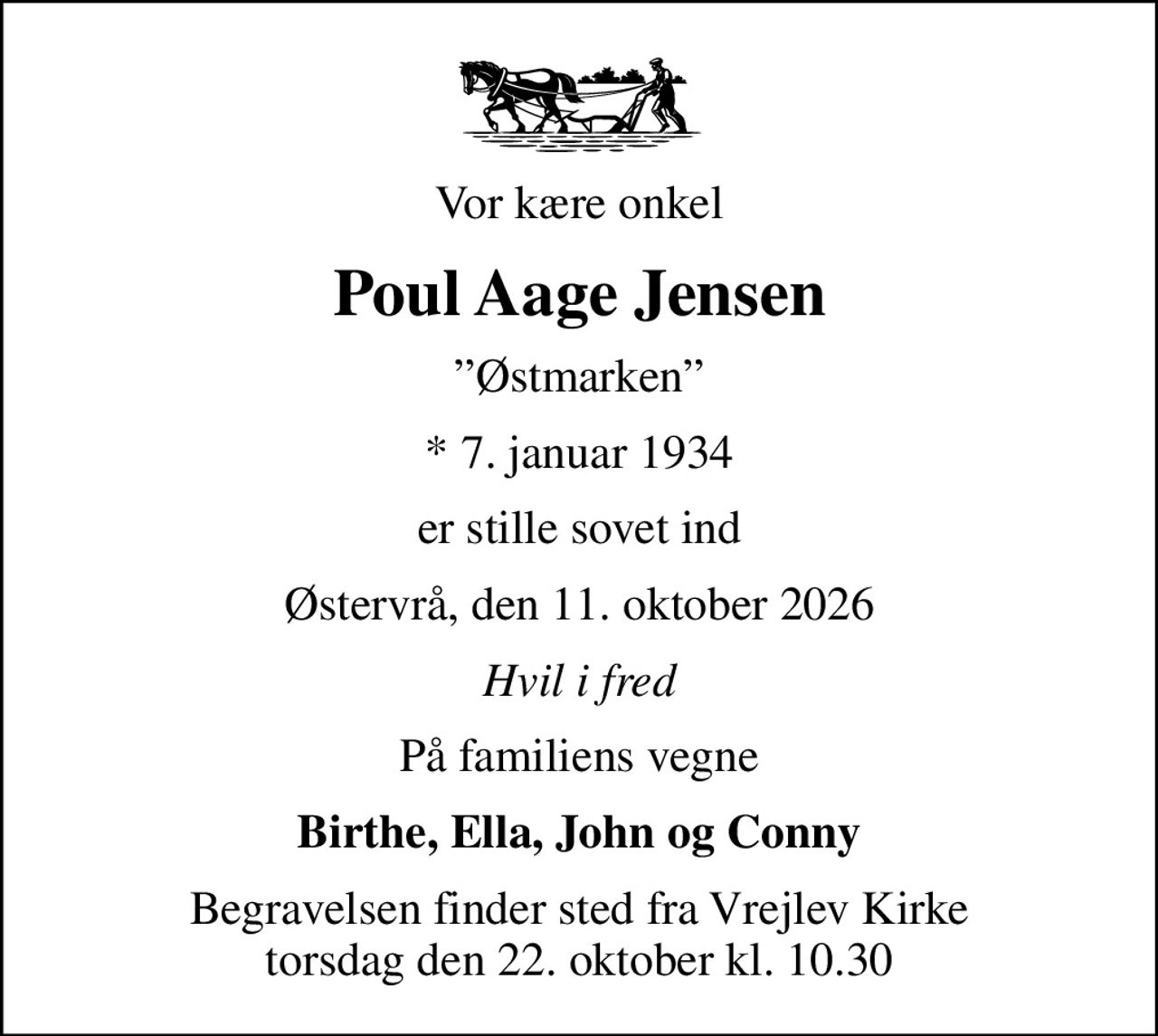 Vor kære onkel
Poul Aage Jensen
Østmarken
* 7. januar 1934
er stille sovet ind
Østervrå, den 11. oktober 2026
Hvil i fred
På familiens vegne
Birthe, Ella, John og Conny
Begravelsen finder sted fra Vrejlev Kirke  torsdag den 22. oktober kl. 10.30