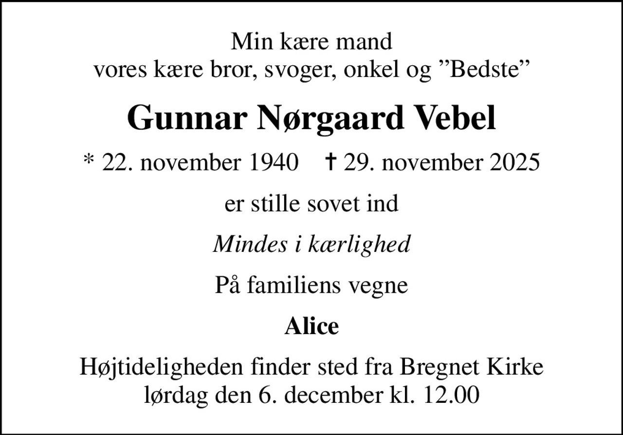 Min kære mand vores kære bror, svoger, onkel og Bedste
Gunnar Nørgaard Vebel
* 22. november 1940    ✝ 29. november 2025
er stille sovet ind
Mindes i kærlighed
På familiens vegne
Alice
Højtideligheden finder sted fra Bregnet Kirke  lørdag den 6. december kl. 12.00