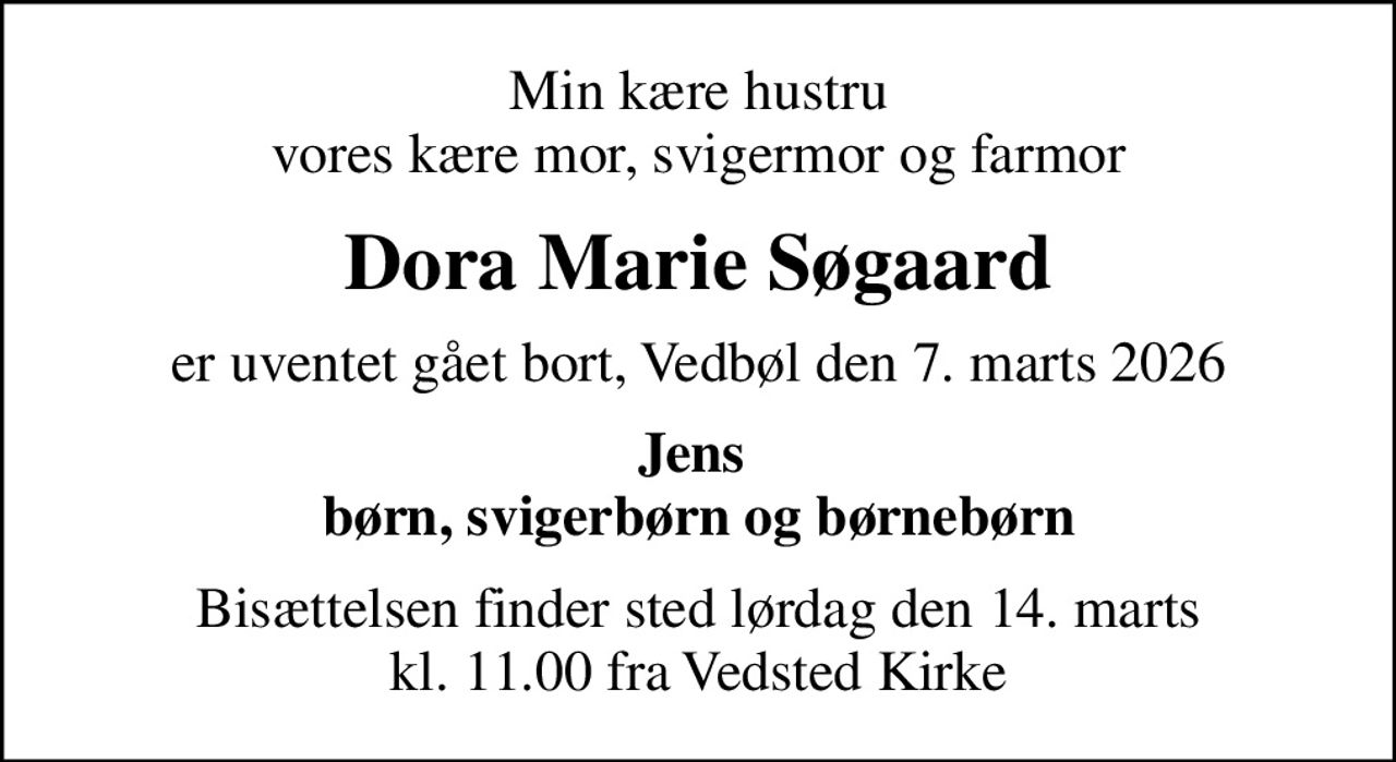 Min kære hustru vores kære mor, svigermor og farmor
Dora Marie Søgaard
er uventet gået bort, Vedbøl den 7. marts 2026
Jens  børn, svigerbørn og børnebørn
Bisættelsen finder sted lørdag den 14. marts kl. 11.00 fra Vedsted Kirke