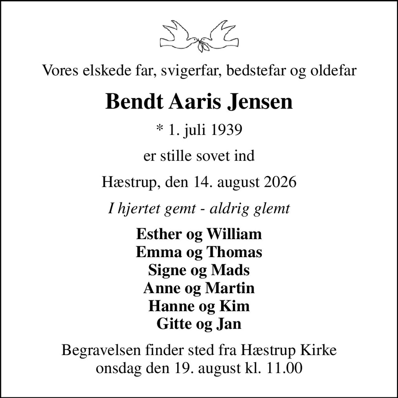 Vores elskede far, svigerfar, bedstefar og oldefar
Bendt Aaris Jensen
* 1. juli 1939
er stille sovet ind
Hæstrup, den 14. august 2026
I hjertet gemt - aldrig glemt
Esther og William Emma og Thomas Signe og Mads Anne og Martin Hanne og Kim Gitte og Jan
Begravelsen finder sted fra Hæstrup Kirke  onsdag den 19. august kl. 11.00